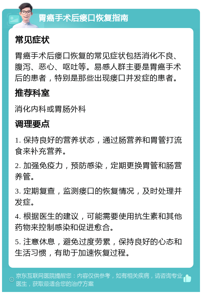 胃癌手术后瘘口恢复指南 常见症状 胃癌手术后瘘口恢复的常见症状包括消化不良、腹泻、恶心、呕吐等。易感人群主要是胃癌手术后的患者，特别是那些出现瘘口并发症的患者。 推荐科室 消化内科或胃肠外科 调理要点 1. 保持良好的营养状态，通过肠营养和胃管打流食来补充营养。 2. 加强免疫力，预防感染，定期更换胃管和肠营养管。 3. 定期复查，监测瘘口的恢复情况，及时处理并发症。 4. 根据医生的建议，可能需要使用抗生素和其他药物来控制感染和促进愈合。 5. 注意休息，避免过度劳累，保持良好的心态和生活习惯，有助于加速恢复过程。