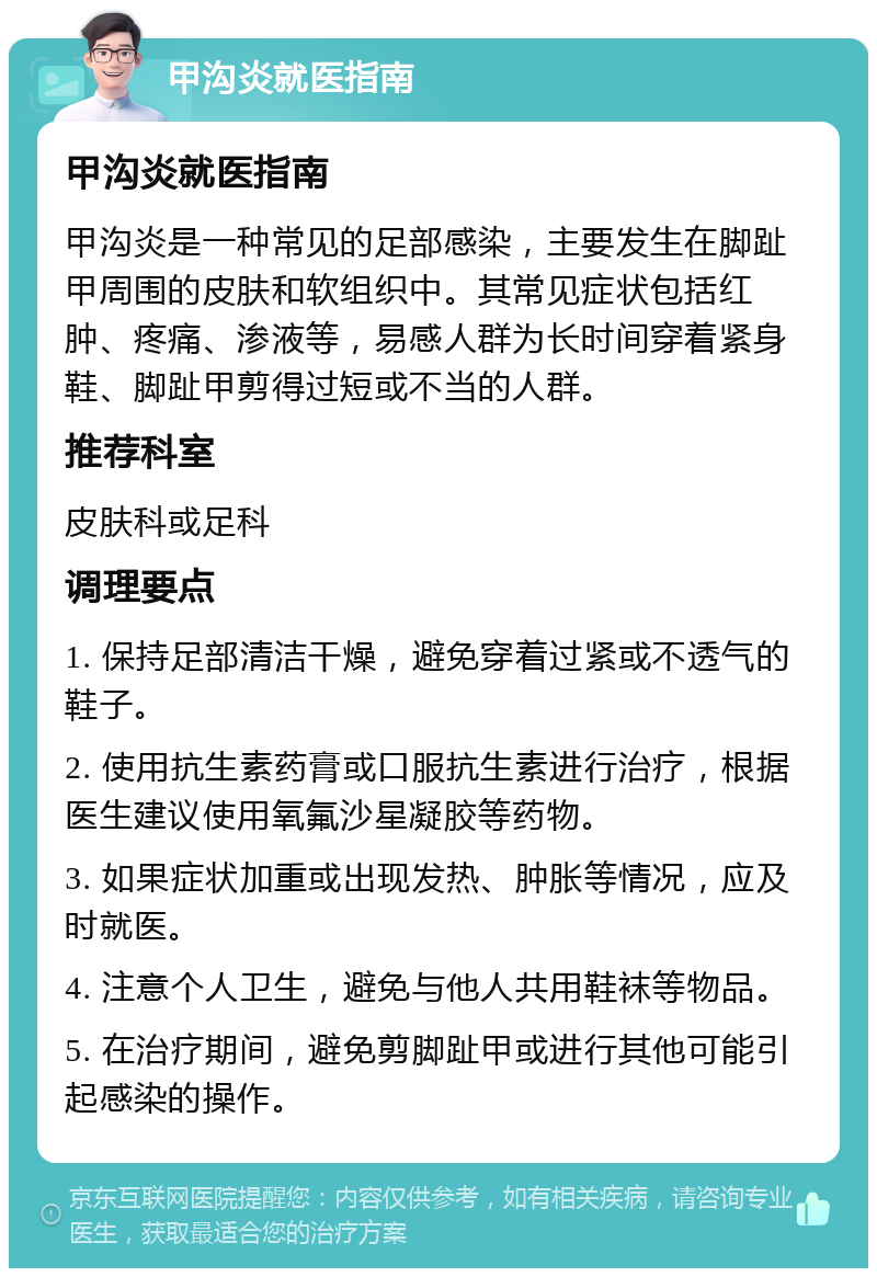 甲沟炎就医指南 甲沟炎就医指南 甲沟炎是一种常见的足部感染，主要发生在脚趾甲周围的皮肤和软组织中。其常见症状包括红肿、疼痛、渗液等，易感人群为长时间穿着紧身鞋、脚趾甲剪得过短或不当的人群。 推荐科室 皮肤科或足科 调理要点 1. 保持足部清洁干燥，避免穿着过紧或不透气的鞋子。 2. 使用抗生素药膏或口服抗生素进行治疗，根据医生建议使用氧氟沙星凝胶等药物。 3. 如果症状加重或出现发热、肿胀等情况，应及时就医。 4. 注意个人卫生，避免与他人共用鞋袜等物品。 5. 在治疗期间，避免剪脚趾甲或进行其他可能引起感染的操作。