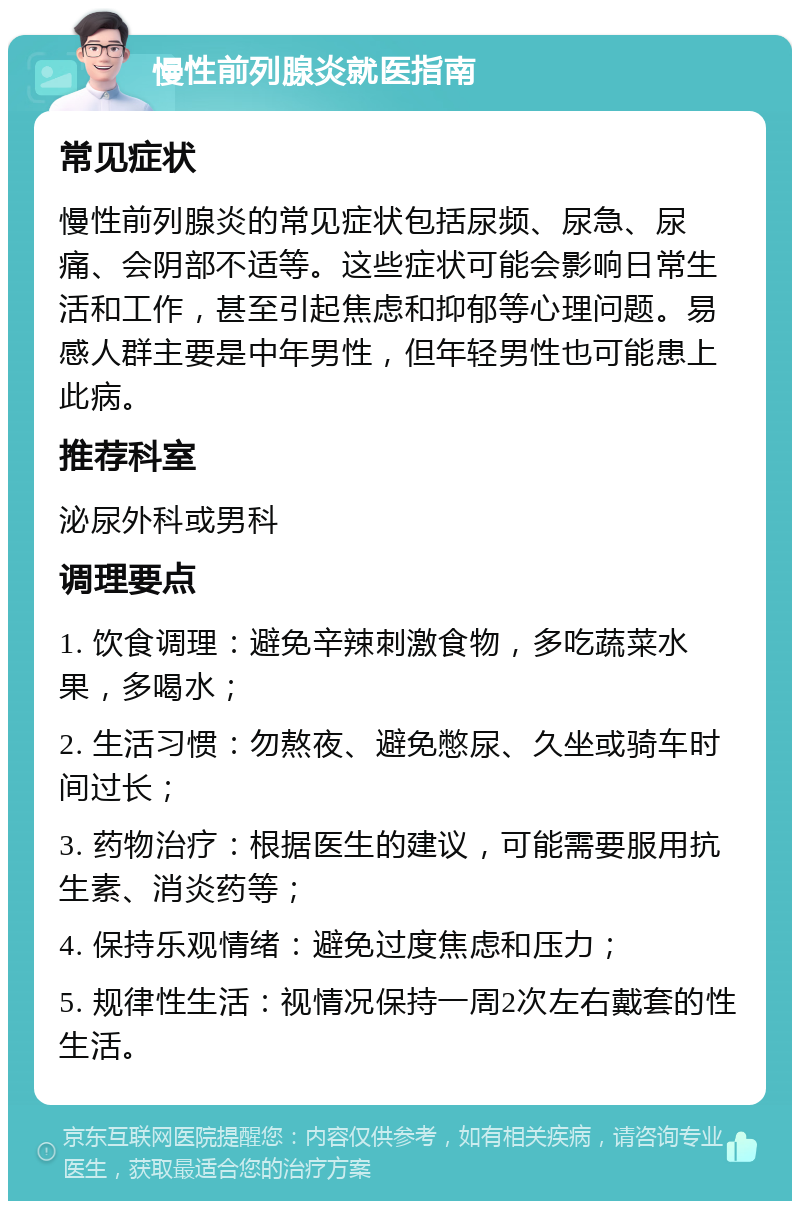 慢性前列腺炎就医指南 常见症状 慢性前列腺炎的常见症状包括尿频、尿急、尿痛、会阴部不适等。这些症状可能会影响日常生活和工作，甚至引起焦虑和抑郁等心理问题。易感人群主要是中年男性，但年轻男性也可能患上此病。 推荐科室 泌尿外科或男科 调理要点 1. 饮食调理：避免辛辣刺激食物，多吃蔬菜水果，多喝水； 2. 生活习惯：勿熬夜、避免憋尿、久坐或骑车时间过长； 3. 药物治疗：根据医生的建议，可能需要服用抗生素、消炎药等； 4. 保持乐观情绪：避免过度焦虑和压力； 5. 规律性生活：视情况保持一周2次左右戴套的性生活。