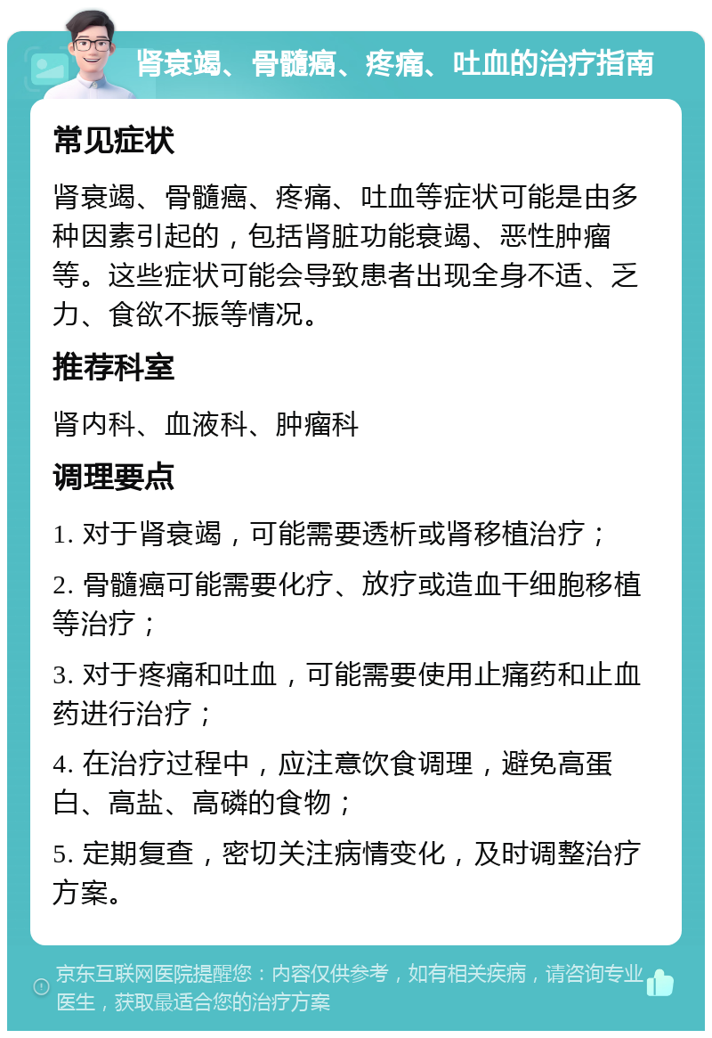 肾衰竭、骨髓癌、疼痛、吐血的治疗指南 常见症状 肾衰竭、骨髓癌、疼痛、吐血等症状可能是由多种因素引起的，包括肾脏功能衰竭、恶性肿瘤等。这些症状可能会导致患者出现全身不适、乏力、食欲不振等情况。 推荐科室 肾内科、血液科、肿瘤科 调理要点 1. 对于肾衰竭，可能需要透析或肾移植治疗； 2. 骨髓癌可能需要化疗、放疗或造血干细胞移植等治疗； 3. 对于疼痛和吐血，可能需要使用止痛药和止血药进行治疗； 4. 在治疗过程中，应注意饮食调理，避免高蛋白、高盐、高磷的食物； 5. 定期复查，密切关注病情变化，及时调整治疗方案。