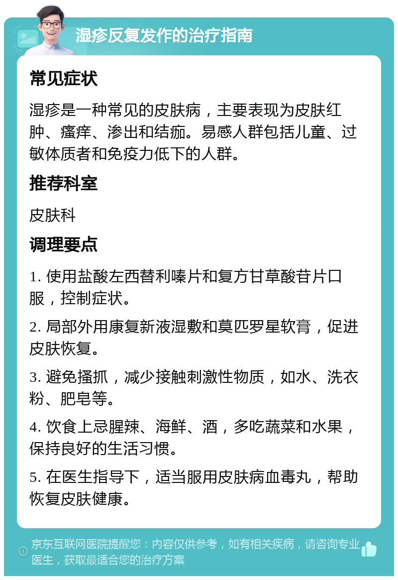 湿疹反复发作的治疗指南 常见症状 湿疹是一种常见的皮肤病，主要表现为皮肤红肿、瘙痒、渗出和结痂。易感人群包括儿童、过敏体质者和免疫力低下的人群。 推荐科室 皮肤科 调理要点 1. 使用盐酸左西替利嗪片和复方甘草酸苷片口服，控制症状。 2. 局部外用康复新液湿敷和莫匹罗星软膏，促进皮肤恢复。 3. 避免搔抓，减少接触刺激性物质，如水、洗衣粉、肥皂等。 4. 饮食上忌腥辣、海鲜、酒，多吃蔬菜和水果，保持良好的生活习惯。 5. 在医生指导下，适当服用皮肤病血毒丸，帮助恢复皮肤健康。