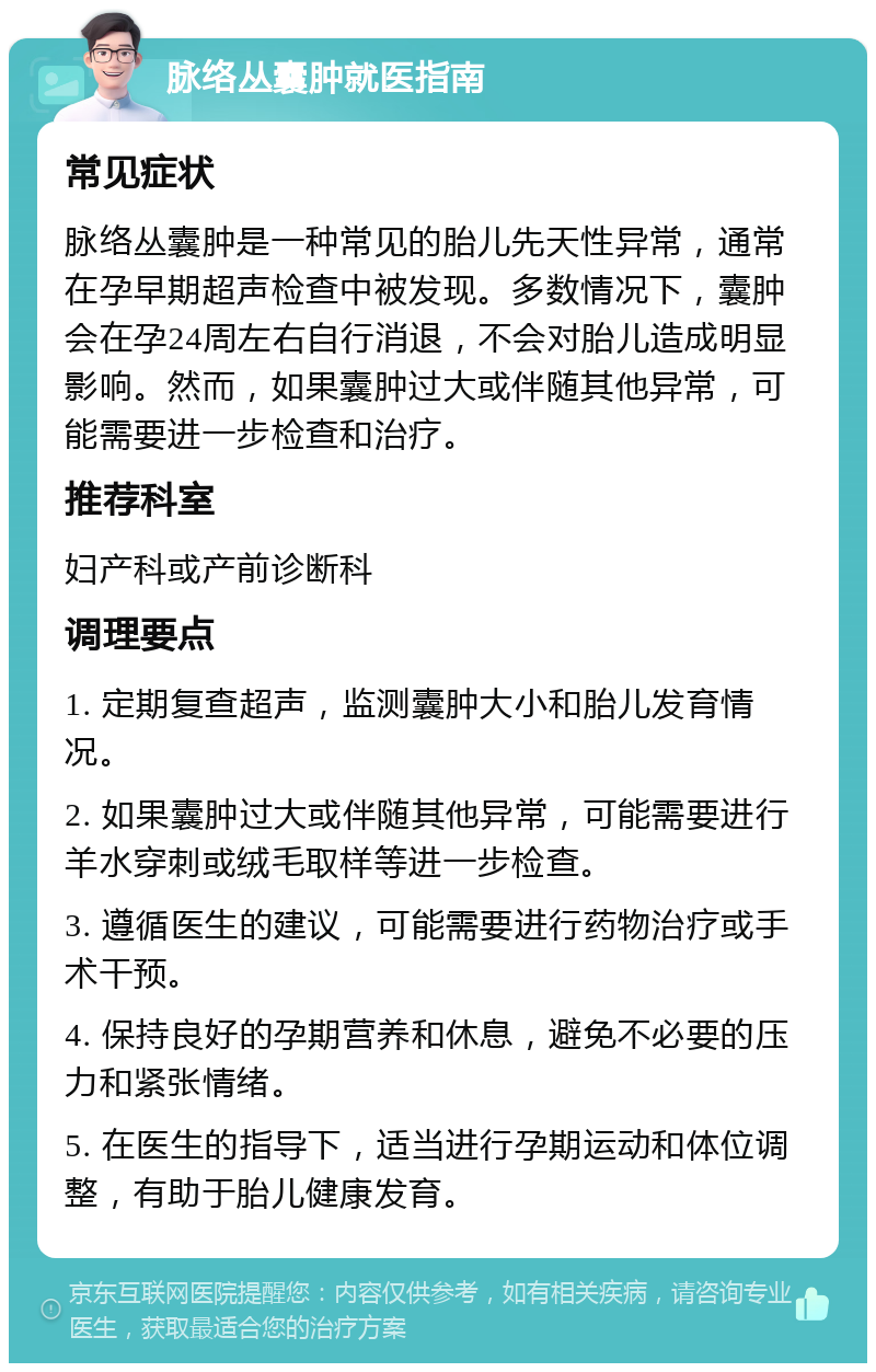 脉络丛囊肿就医指南 常见症状 脉络丛囊肿是一种常见的胎儿先天性异常，通常在孕早期超声检查中被发现。多数情况下，囊肿会在孕24周左右自行消退，不会对胎儿造成明显影响。然而，如果囊肿过大或伴随其他异常，可能需要进一步检查和治疗。 推荐科室 妇产科或产前诊断科 调理要点 1. 定期复查超声，监测囊肿大小和胎儿发育情况。 2. 如果囊肿过大或伴随其他异常，可能需要进行羊水穿刺或绒毛取样等进一步检查。 3. 遵循医生的建议，可能需要进行药物治疗或手术干预。 4. 保持良好的孕期营养和休息，避免不必要的压力和紧张情绪。 5. 在医生的指导下，适当进行孕期运动和体位调整，有助于胎儿健康发育。