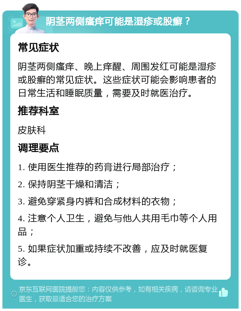 阴茎两侧瘙痒可能是湿疹或股癣？ 常见症状 阴茎两侧瘙痒、晚上痒醒、周围发红可能是湿疹或股癣的常见症状。这些症状可能会影响患者的日常生活和睡眠质量，需要及时就医治疗。 推荐科室 皮肤科 调理要点 1. 使用医生推荐的药膏进行局部治疗； 2. 保持阴茎干燥和清洁； 3. 避免穿紧身内裤和合成材料的衣物； 4. 注意个人卫生，避免与他人共用毛巾等个人用品； 5. 如果症状加重或持续不改善，应及时就医复诊。