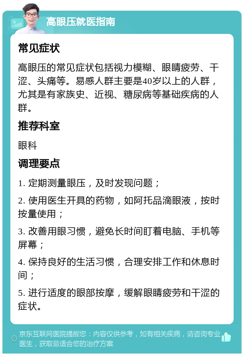 高眼压就医指南 常见症状 高眼压的常见症状包括视力模糊、眼睛疲劳、干涩、头痛等。易感人群主要是40岁以上的人群，尤其是有家族史、近视、糖尿病等基础疾病的人群。 推荐科室 眼科 调理要点 1. 定期测量眼压，及时发现问题； 2. 使用医生开具的药物，如阿托品滴眼液，按时按量使用； 3. 改善用眼习惯，避免长时间盯着电脑、手机等屏幕； 4. 保持良好的生活习惯，合理安排工作和休息时间； 5. 进行适度的眼部按摩，缓解眼睛疲劳和干涩的症状。