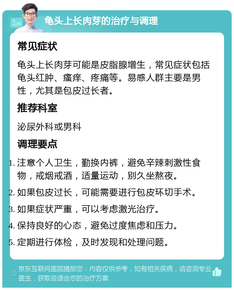 龟头上长肉芽的治疗与调理 常见症状 龟头上长肉芽可能是皮脂腺增生，常见症状包括龟头红肿、瘙痒、疼痛等。易感人群主要是男性，尤其是包皮过长者。 推荐科室 泌尿外科或男科 调理要点 注意个人卫生，勤换内裤，避免辛辣刺激性食物，戒烟戒酒，适量运动，别久坐熬夜。 如果包皮过长，可能需要进行包皮环切手术。 如果症状严重，可以考虑激光治疗。 保持良好的心态，避免过度焦虑和压力。 定期进行体检，及时发现和处理问题。