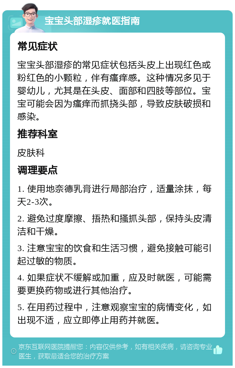 宝宝头部湿疹就医指南 常见症状 宝宝头部湿疹的常见症状包括头皮上出现红色或粉红色的小颗粒，伴有瘙痒感。这种情况多见于婴幼儿，尤其是在头皮、面部和四肢等部位。宝宝可能会因为瘙痒而抓挠头部，导致皮肤破损和感染。 推荐科室 皮肤科 调理要点 1. 使用地奈德乳膏进行局部治疗，适量涂抹，每天2-3次。 2. 避免过度摩擦、捂热和搔抓头部，保持头皮清洁和干燥。 3. 注意宝宝的饮食和生活习惯，避免接触可能引起过敏的物质。 4. 如果症状不缓解或加重，应及时就医，可能需要更换药物或进行其他治疗。 5. 在用药过程中，注意观察宝宝的病情变化，如出现不适，应立即停止用药并就医。