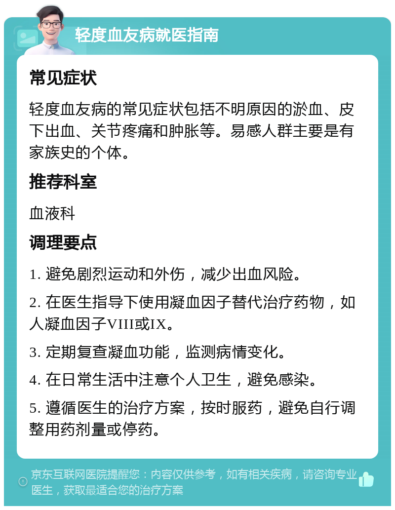 轻度血友病就医指南 常见症状 轻度血友病的常见症状包括不明原因的淤血、皮下出血、关节疼痛和肿胀等。易感人群主要是有家族史的个体。 推荐科室 血液科 调理要点 1. 避免剧烈运动和外伤，减少出血风险。 2. 在医生指导下使用凝血因子替代治疗药物，如人凝血因子VIII或IX。 3. 定期复查凝血功能，监测病情变化。 4. 在日常生活中注意个人卫生，避免感染。 5. 遵循医生的治疗方案，按时服药，避免自行调整用药剂量或停药。