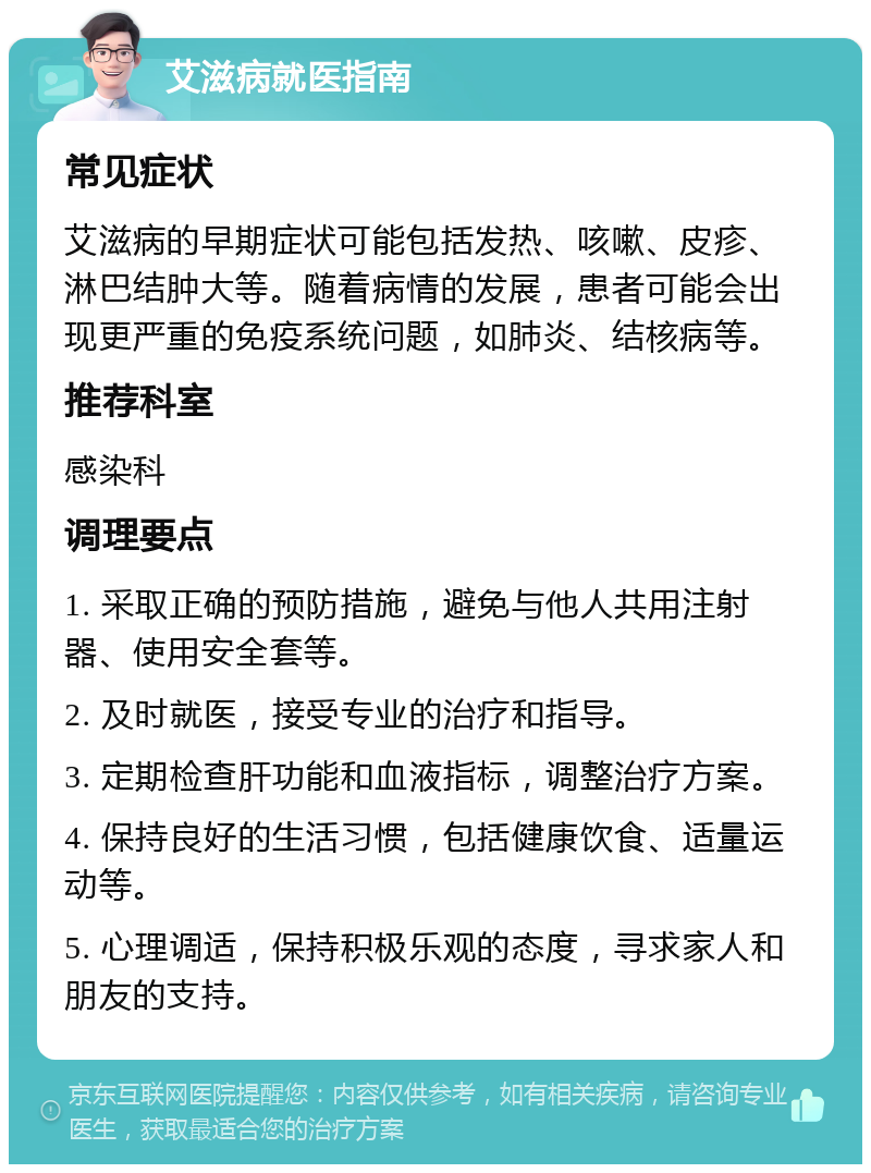 艾滋病就医指南 常见症状 艾滋病的早期症状可能包括发热、咳嗽、皮疹、淋巴结肿大等。随着病情的发展，患者可能会出现更严重的免疫系统问题，如肺炎、结核病等。 推荐科室 感染科 调理要点 1. 采取正确的预防措施，避免与他人共用注射器、使用安全套等。 2. 及时就医，接受专业的治疗和指导。 3. 定期检查肝功能和血液指标，调整治疗方案。 4. 保持良好的生活习惯，包括健康饮食、适量运动等。 5. 心理调适，保持积极乐观的态度，寻求家人和朋友的支持。