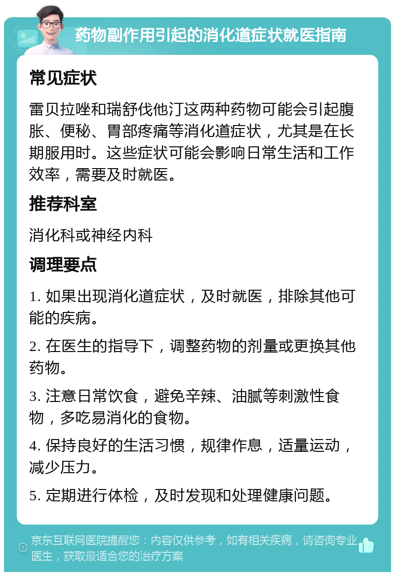 药物副作用引起的消化道症状就医指南 常见症状 雷贝拉唑和瑞舒伐他汀这两种药物可能会引起腹胀、便秘、胃部疼痛等消化道症状，尤其是在长期服用时。这些症状可能会影响日常生活和工作效率，需要及时就医。 推荐科室 消化科或神经内科 调理要点 1. 如果出现消化道症状，及时就医，排除其他可能的疾病。 2. 在医生的指导下，调整药物的剂量或更换其他药物。 3. 注意日常饮食，避免辛辣、油腻等刺激性食物，多吃易消化的食物。 4. 保持良好的生活习惯，规律作息，适量运动，减少压力。 5. 定期进行体检，及时发现和处理健康问题。