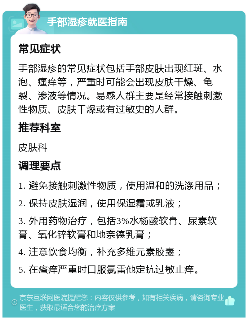 手部湿疹就医指南 常见症状 手部湿疹的常见症状包括手部皮肤出现红斑、水泡、瘙痒等，严重时可能会出现皮肤干燥、龟裂、渗液等情况。易感人群主要是经常接触刺激性物质、皮肤干燥或有过敏史的人群。 推荐科室 皮肤科 调理要点 1. 避免接触刺激性物质，使用温和的洗涤用品； 2. 保持皮肤湿润，使用保湿霜或乳液； 3. 外用药物治疗，包括3%水杨酸软膏、尿素软膏、氧化锌软膏和地奈德乳膏； 4. 注意饮食均衡，补充多维元素胶囊； 5. 在瘙痒严重时口服氯雷他定抗过敏止痒。