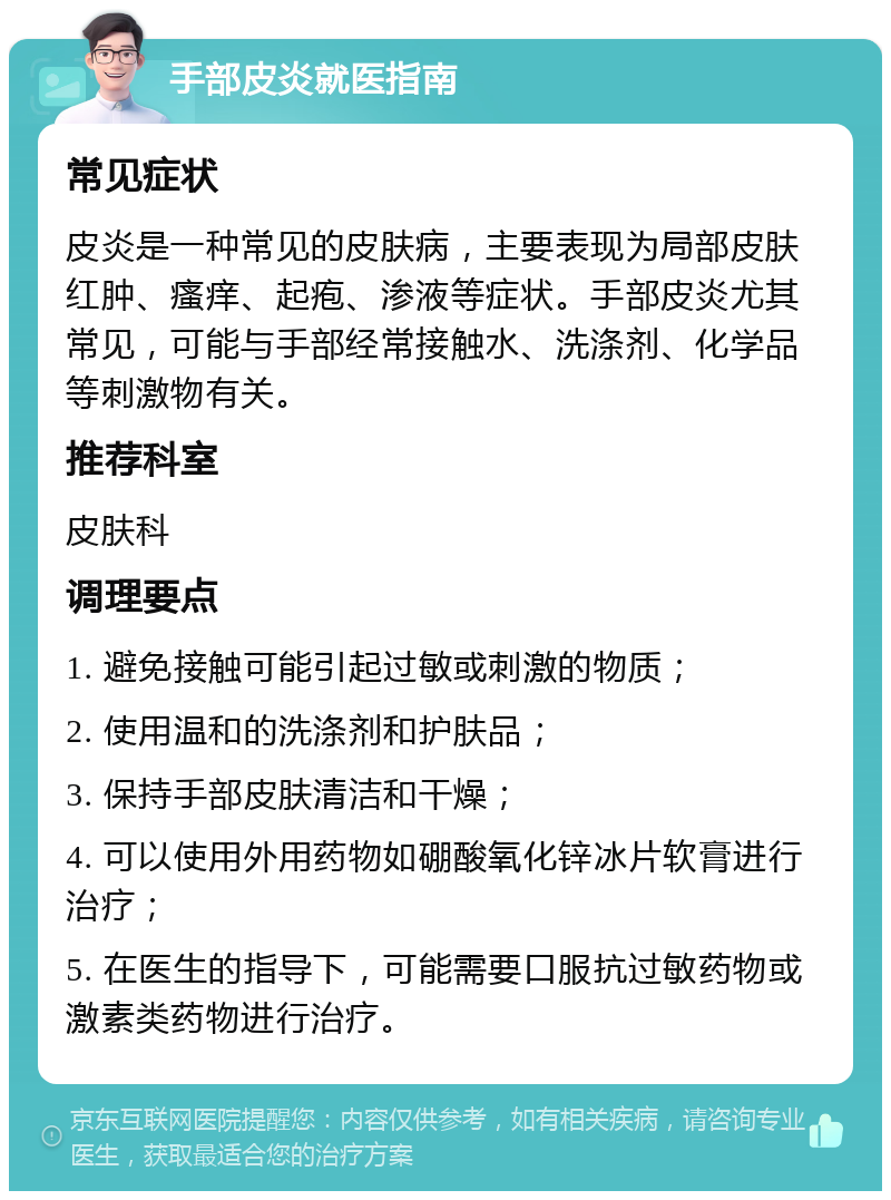 手部皮炎就医指南 常见症状 皮炎是一种常见的皮肤病，主要表现为局部皮肤红肿、瘙痒、起疱、渗液等症状。手部皮炎尤其常见，可能与手部经常接触水、洗涤剂、化学品等刺激物有关。 推荐科室 皮肤科 调理要点 1. 避免接触可能引起过敏或刺激的物质； 2. 使用温和的洗涤剂和护肤品； 3. 保持手部皮肤清洁和干燥； 4. 可以使用外用药物如硼酸氧化锌冰片软膏进行治疗； 5. 在医生的指导下，可能需要口服抗过敏药物或激素类药物进行治疗。