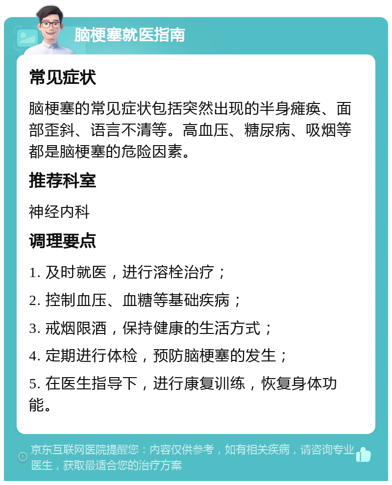 脑梗塞就医指南 常见症状 脑梗塞的常见症状包括突然出现的半身瘫痪、面部歪斜、语言不清等。高血压、糖尿病、吸烟等都是脑梗塞的危险因素。 推荐科室 神经内科 调理要点 1. 及时就医，进行溶栓治疗； 2. 控制血压、血糖等基础疾病； 3. 戒烟限酒，保持健康的生活方式； 4. 定期进行体检，预防脑梗塞的发生； 5. 在医生指导下，进行康复训练，恢复身体功能。