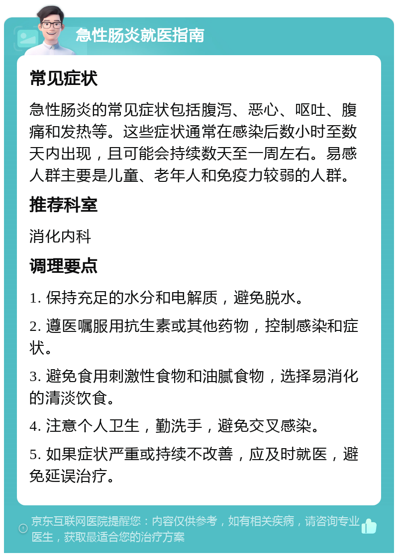 急性肠炎就医指南 常见症状 急性肠炎的常见症状包括腹泻、恶心、呕吐、腹痛和发热等。这些症状通常在感染后数小时至数天内出现，且可能会持续数天至一周左右。易感人群主要是儿童、老年人和免疫力较弱的人群。 推荐科室 消化内科 调理要点 1. 保持充足的水分和电解质，避免脱水。 2. 遵医嘱服用抗生素或其他药物，控制感染和症状。 3. 避免食用刺激性食物和油腻食物，选择易消化的清淡饮食。 4. 注意个人卫生，勤洗手，避免交叉感染。 5. 如果症状严重或持续不改善，应及时就医，避免延误治疗。