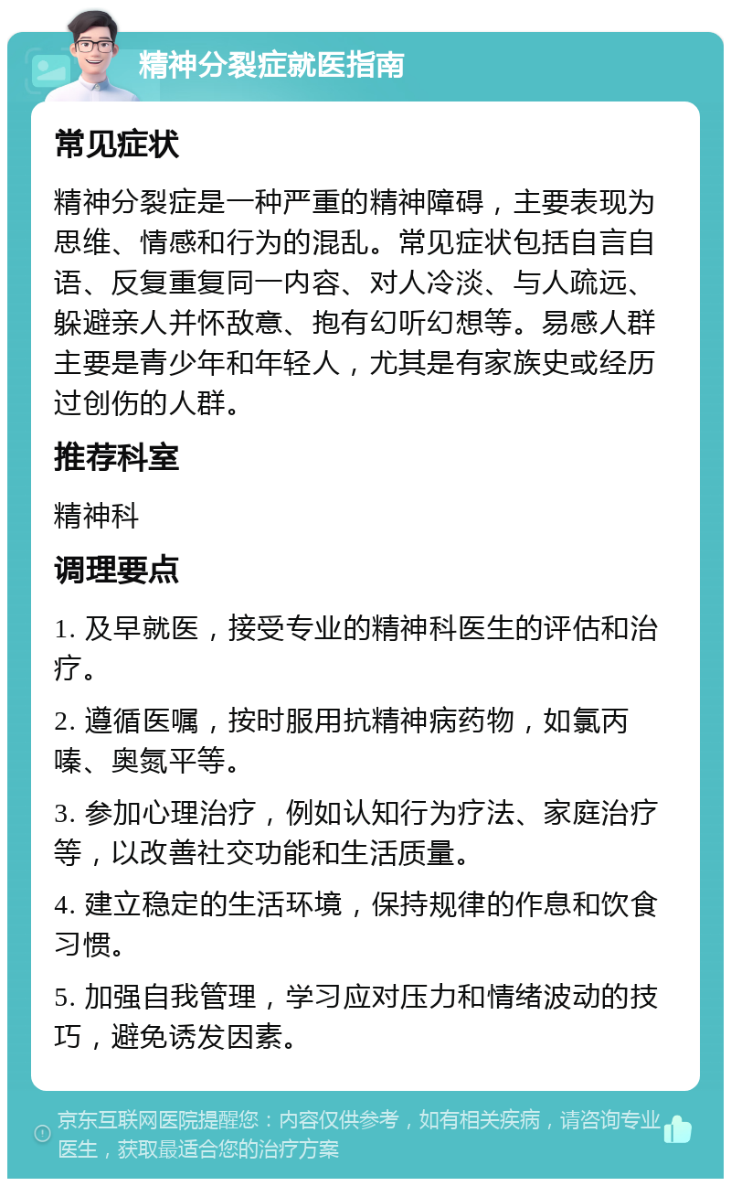 精神分裂症就医指南 常见症状 精神分裂症是一种严重的精神障碍，主要表现为思维、情感和行为的混乱。常见症状包括自言自语、反复重复同一内容、对人冷淡、与人疏远、躲避亲人并怀敌意、抱有幻听幻想等。易感人群主要是青少年和年轻人，尤其是有家族史或经历过创伤的人群。 推荐科室 精神科 调理要点 1. 及早就医，接受专业的精神科医生的评估和治疗。 2. 遵循医嘱，按时服用抗精神病药物，如氯丙嗪、奥氮平等。 3. 参加心理治疗，例如认知行为疗法、家庭治疗等，以改善社交功能和生活质量。 4. 建立稳定的生活环境，保持规律的作息和饮食习惯。 5. 加强自我管理，学习应对压力和情绪波动的技巧，避免诱发因素。