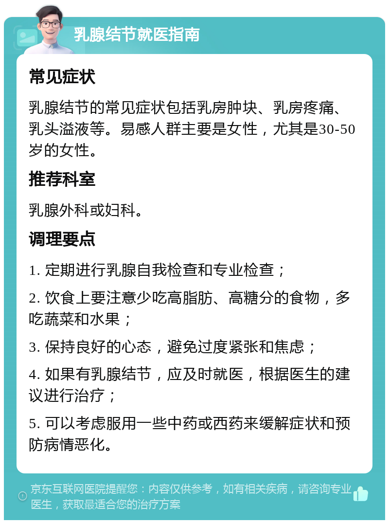 乳腺结节就医指南 常见症状 乳腺结节的常见症状包括乳房肿块、乳房疼痛、乳头溢液等。易感人群主要是女性，尤其是30-50岁的女性。 推荐科室 乳腺外科或妇科。 调理要点 1. 定期进行乳腺自我检查和专业检查； 2. 饮食上要注意少吃高脂肪、高糖分的食物，多吃蔬菜和水果； 3. 保持良好的心态，避免过度紧张和焦虑； 4. 如果有乳腺结节，应及时就医，根据医生的建议进行治疗； 5. 可以考虑服用一些中药或西药来缓解症状和预防病情恶化。