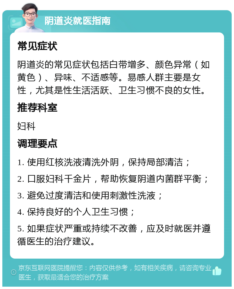 阴道炎就医指南 常见症状 阴道炎的常见症状包括白带增多、颜色异常（如黄色）、异味、不适感等。易感人群主要是女性，尤其是性生活活跃、卫生习惯不良的女性。 推荐科室 妇科 调理要点 1. 使用红核洗液清洗外阴，保持局部清洁； 2. 口服妇科千金片，帮助恢复阴道内菌群平衡； 3. 避免过度清洁和使用刺激性洗液； 4. 保持良好的个人卫生习惯； 5. 如果症状严重或持续不改善，应及时就医并遵循医生的治疗建议。