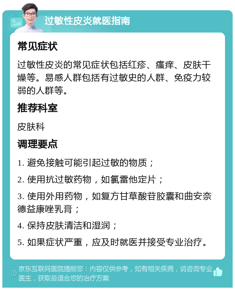 过敏性皮炎就医指南 常见症状 过敏性皮炎的常见症状包括红疹、瘙痒、皮肤干燥等。易感人群包括有过敏史的人群、免疫力较弱的人群等。 推荐科室 皮肤科 调理要点 1. 避免接触可能引起过敏的物质； 2. 使用抗过敏药物，如氯雷他定片； 3. 使用外用药物，如复方甘草酸苷胶囊和曲安奈德益康唑乳膏； 4. 保持皮肤清洁和湿润； 5. 如果症状严重，应及时就医并接受专业治疗。