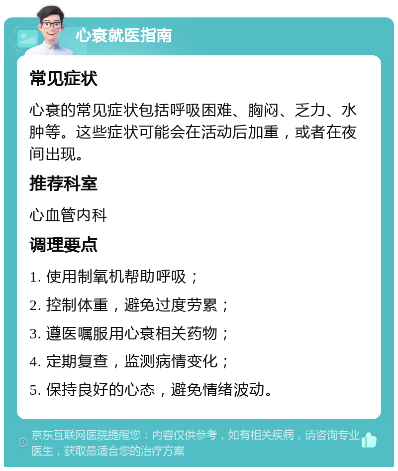 心衰就医指南 常见症状 心衰的常见症状包括呼吸困难、胸闷、乏力、水肿等。这些症状可能会在活动后加重，或者在夜间出现。 推荐科室 心血管内科 调理要点 1. 使用制氧机帮助呼吸； 2. 控制体重，避免过度劳累； 3. 遵医嘱服用心衰相关药物； 4. 定期复查，监测病情变化； 5. 保持良好的心态，避免情绪波动。