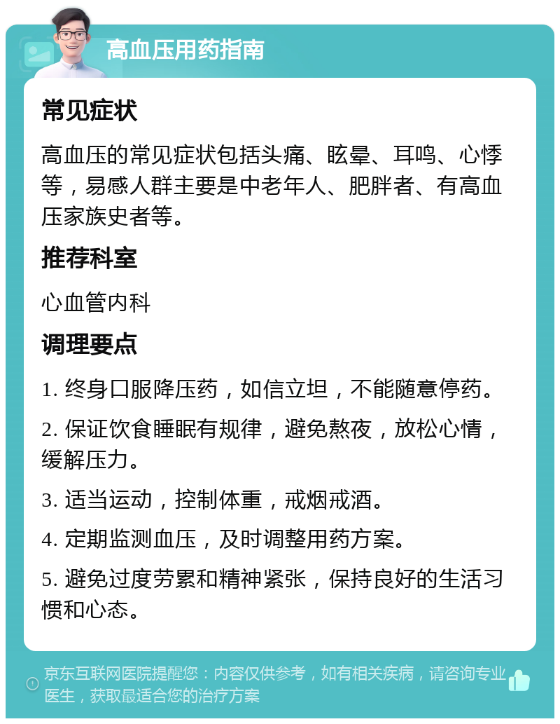 高血压用药指南 常见症状 高血压的常见症状包括头痛、眩晕、耳鸣、心悸等，易感人群主要是中老年人、肥胖者、有高血压家族史者等。 推荐科室 心血管内科 调理要点 1. 终身口服降压药，如信立坦，不能随意停药。 2. 保证饮食睡眠有规律，避免熬夜，放松心情，缓解压力。 3. 适当运动，控制体重，戒烟戒酒。 4. 定期监测血压，及时调整用药方案。 5. 避免过度劳累和精神紧张，保持良好的生活习惯和心态。