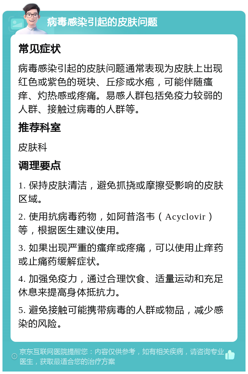 病毒感染引起的皮肤问题 常见症状 病毒感染引起的皮肤问题通常表现为皮肤上出现红色或紫色的斑块、丘疹或水疱，可能伴随瘙痒、灼热感或疼痛。易感人群包括免疫力较弱的人群、接触过病毒的人群等。 推荐科室 皮肤科 调理要点 1. 保持皮肤清洁，避免抓挠或摩擦受影响的皮肤区域。 2. 使用抗病毒药物，如阿昔洛韦（Acyclovir）等，根据医生建议使用。 3. 如果出现严重的瘙痒或疼痛，可以使用止痒药或止痛药缓解症状。 4. 加强免疫力，通过合理饮食、适量运动和充足休息来提高身体抵抗力。 5. 避免接触可能携带病毒的人群或物品，减少感染的风险。