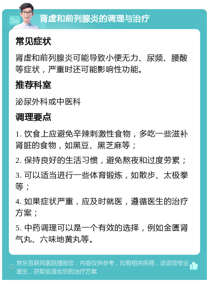 肾虚和前列腺炎的调理与治疗 常见症状 肾虚和前列腺炎可能导致小便无力、尿频、腰酸等症状，严重时还可能影响性功能。 推荐科室 泌尿外科或中医科 调理要点 1. 饮食上应避免辛辣刺激性食物，多吃一些滋补肾脏的食物，如黑豆、黑芝麻等； 2. 保持良好的生活习惯，避免熬夜和过度劳累； 3. 可以适当进行一些体育锻炼，如散步、太极拳等； 4. 如果症状严重，应及时就医，遵循医生的治疗方案； 5. 中药调理可以是一个有效的选择，例如金匮肾气丸、六味地黄丸等。