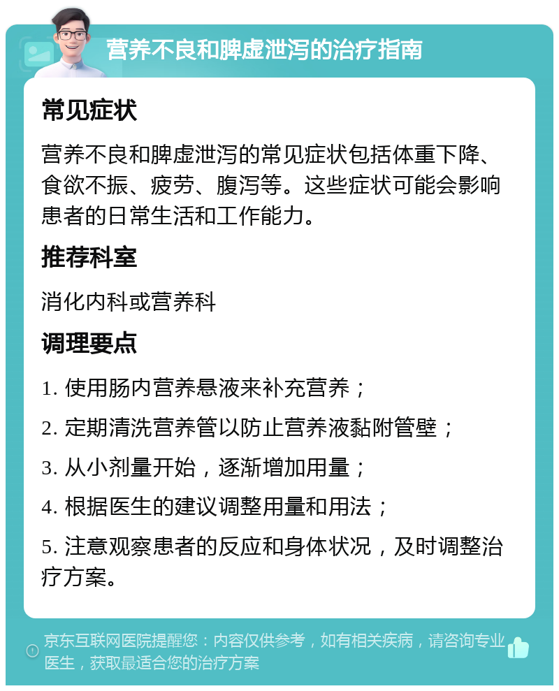 营养不良和脾虚泄泻的治疗指南 常见症状 营养不良和脾虚泄泻的常见症状包括体重下降、食欲不振、疲劳、腹泻等。这些症状可能会影响患者的日常生活和工作能力。 推荐科室 消化内科或营养科 调理要点 1. 使用肠内营养悬液来补充营养； 2. 定期清洗营养管以防止营养液黏附管壁； 3. 从小剂量开始，逐渐增加用量； 4. 根据医生的建议调整用量和用法； 5. 注意观察患者的反应和身体状况，及时调整治疗方案。