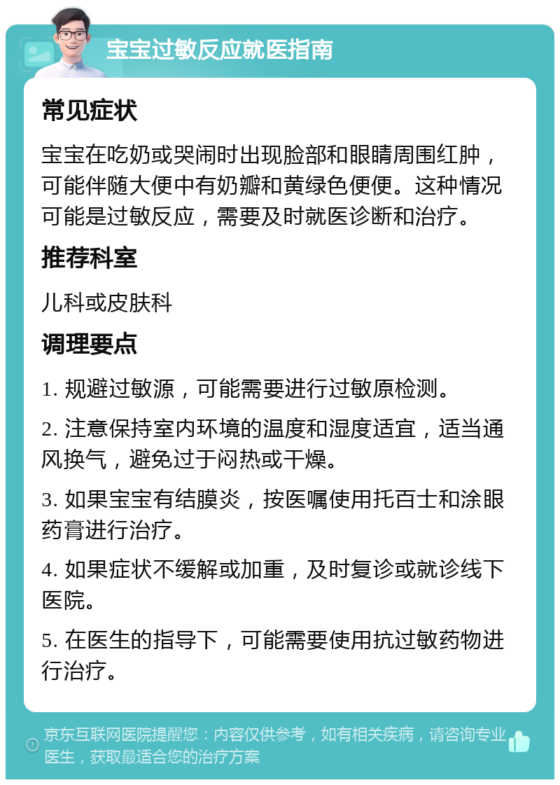 宝宝过敏反应就医指南 常见症状 宝宝在吃奶或哭闹时出现脸部和眼睛周围红肿，可能伴随大便中有奶瓣和黄绿色便便。这种情况可能是过敏反应，需要及时就医诊断和治疗。 推荐科室 儿科或皮肤科 调理要点 1. 规避过敏源，可能需要进行过敏原检测。 2. 注意保持室内环境的温度和湿度适宜，适当通风换气，避免过于闷热或干燥。 3. 如果宝宝有结膜炎，按医嘱使用托百士和涂眼药膏进行治疗。 4. 如果症状不缓解或加重，及时复诊或就诊线下医院。 5. 在医生的指导下，可能需要使用抗过敏药物进行治疗。