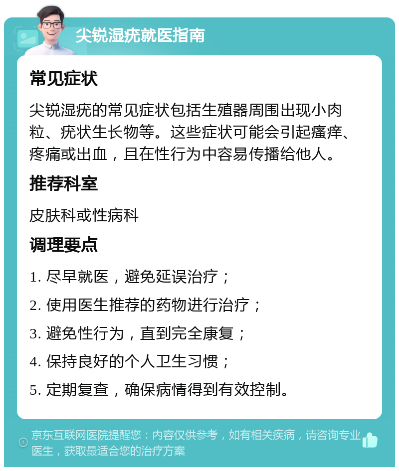 尖锐湿疣就医指南 常见症状 尖锐湿疣的常见症状包括生殖器周围出现小肉粒、疣状生长物等。这些症状可能会引起瘙痒、疼痛或出血，且在性行为中容易传播给他人。 推荐科室 皮肤科或性病科 调理要点 1. 尽早就医，避免延误治疗； 2. 使用医生推荐的药物进行治疗； 3. 避免性行为，直到完全康复； 4. 保持良好的个人卫生习惯； 5. 定期复查，确保病情得到有效控制。