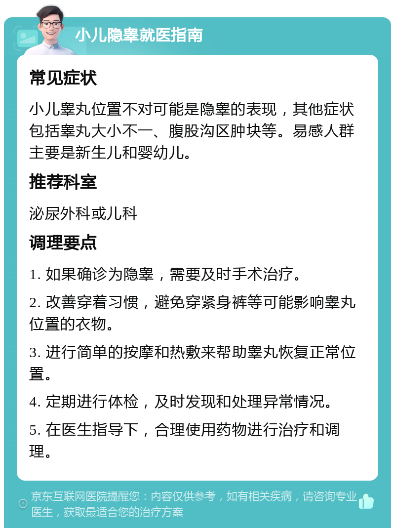 小儿隐睾就医指南 常见症状 小儿睾丸位置不对可能是隐睾的表现，其他症状包括睾丸大小不一、腹股沟区肿块等。易感人群主要是新生儿和婴幼儿。 推荐科室 泌尿外科或儿科 调理要点 1. 如果确诊为隐睾，需要及时手术治疗。 2. 改善穿着习惯，避免穿紧身裤等可能影响睾丸位置的衣物。 3. 进行简单的按摩和热敷来帮助睾丸恢复正常位置。 4. 定期进行体检，及时发现和处理异常情况。 5. 在医生指导下，合理使用药物进行治疗和调理。