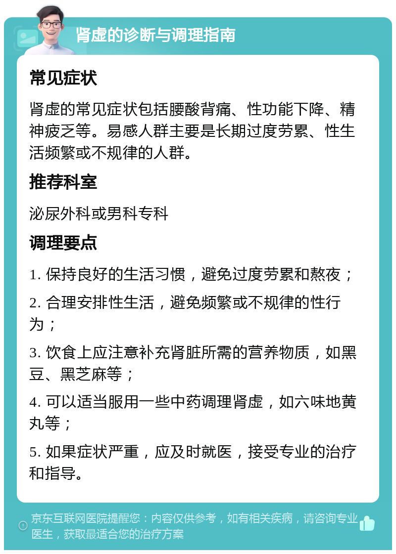 肾虚的诊断与调理指南 常见症状 肾虚的常见症状包括腰酸背痛、性功能下降、精神疲乏等。易感人群主要是长期过度劳累、性生活频繁或不规律的人群。 推荐科室 泌尿外科或男科专科 调理要点 1. 保持良好的生活习惯，避免过度劳累和熬夜； 2. 合理安排性生活，避免频繁或不规律的性行为； 3. 饮食上应注意补充肾脏所需的营养物质，如黑豆、黑芝麻等； 4. 可以适当服用一些中药调理肾虚，如六味地黄丸等； 5. 如果症状严重，应及时就医，接受专业的治疗和指导。