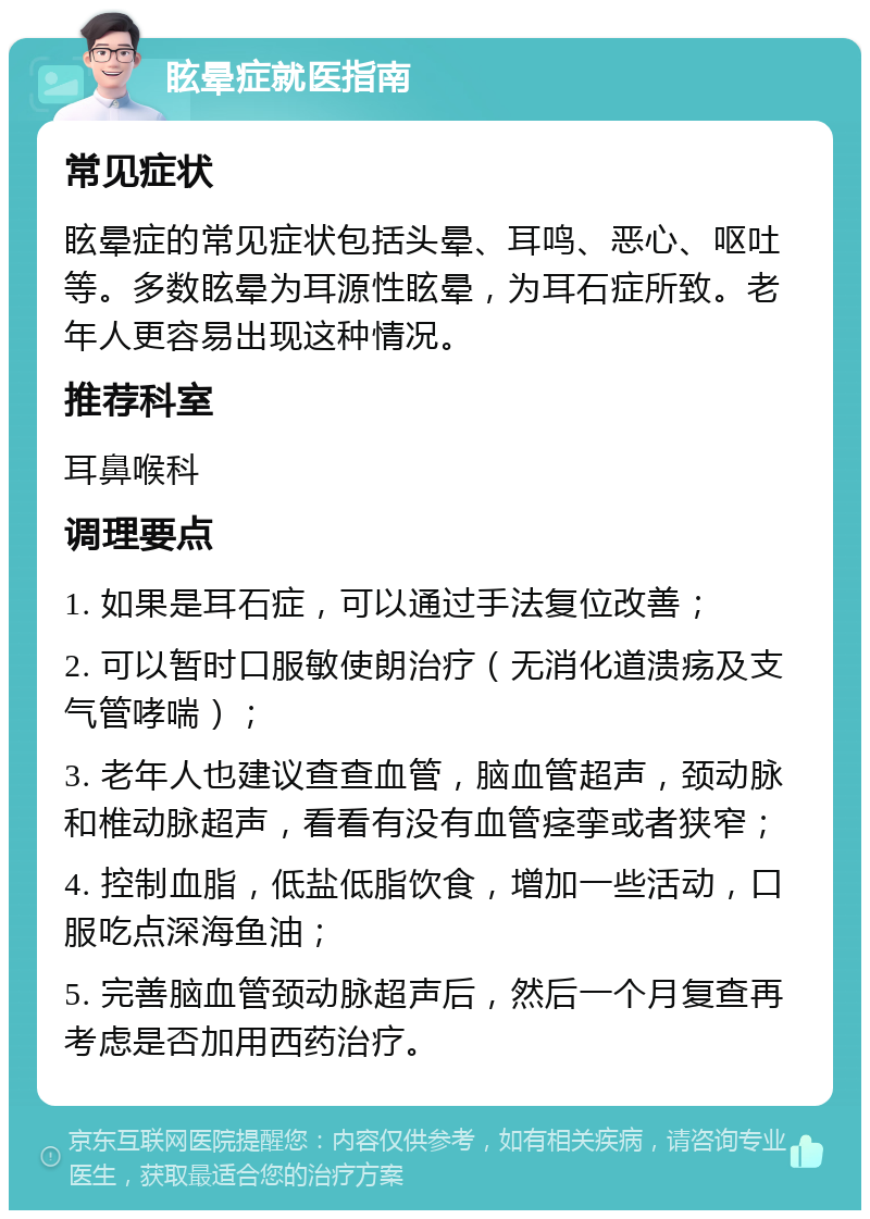 眩晕症就医指南 常见症状 眩晕症的常见症状包括头晕、耳鸣、恶心、呕吐等。多数眩晕为耳源性眩晕，为耳石症所致。老年人更容易出现这种情况。 推荐科室 耳鼻喉科 调理要点 1. 如果是耳石症，可以通过手法复位改善； 2. 可以暂时口服敏使朗治疗（无消化道溃疡及支气管哮喘）； 3. 老年人也建议查查血管，脑血管超声，颈动脉和椎动脉超声，看看有没有血管痉挛或者狭窄； 4. 控制血脂，低盐低脂饮食，增加一些活动，口服吃点深海鱼油； 5. 完善脑血管颈动脉超声后，然后一个月复查再考虑是否加用西药治疗。