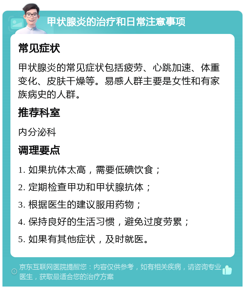 甲状腺炎的治疗和日常注意事项 常见症状 甲状腺炎的常见症状包括疲劳、心跳加速、体重变化、皮肤干燥等。易感人群主要是女性和有家族病史的人群。 推荐科室 内分泌科 调理要点 1. 如果抗体太高，需要低碘饮食； 2. 定期检查甲功和甲状腺抗体； 3. 根据医生的建议服用药物； 4. 保持良好的生活习惯，避免过度劳累； 5. 如果有其他症状，及时就医。