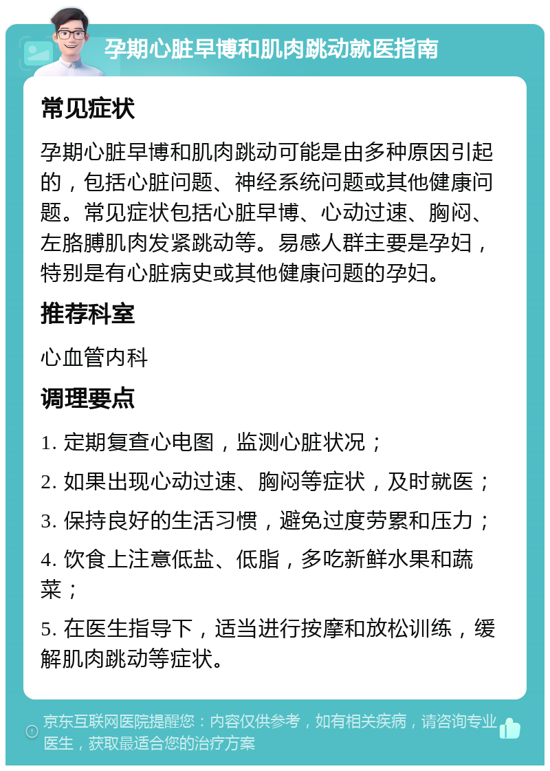 孕期心脏早博和肌肉跳动就医指南 常见症状 孕期心脏早博和肌肉跳动可能是由多种原因引起的，包括心脏问题、神经系统问题或其他健康问题。常见症状包括心脏早博、心动过速、胸闷、左胳膊肌肉发紧跳动等。易感人群主要是孕妇，特别是有心脏病史或其他健康问题的孕妇。 推荐科室 心血管内科 调理要点 1. 定期复查心电图，监测心脏状况； 2. 如果出现心动过速、胸闷等症状，及时就医； 3. 保持良好的生活习惯，避免过度劳累和压力； 4. 饮食上注意低盐、低脂，多吃新鲜水果和蔬菜； 5. 在医生指导下，适当进行按摩和放松训练，缓解肌肉跳动等症状。