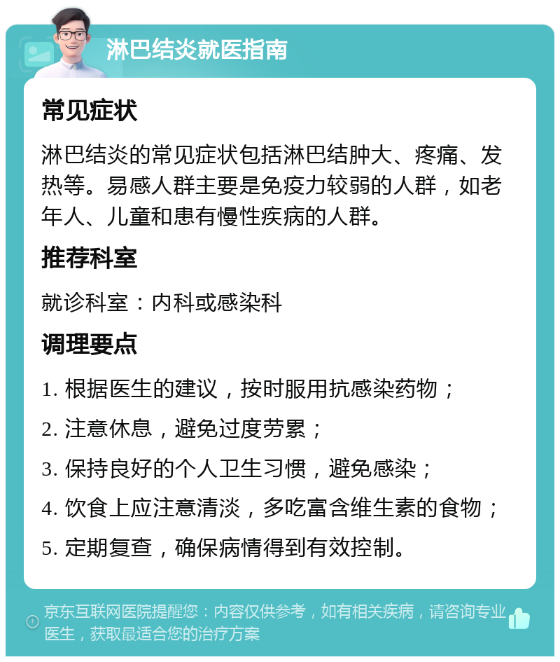 淋巴结炎就医指南 常见症状 淋巴结炎的常见症状包括淋巴结肿大、疼痛、发热等。易感人群主要是免疫力较弱的人群，如老年人、儿童和患有慢性疾病的人群。 推荐科室 就诊科室：内科或感染科 调理要点 1. 根据医生的建议，按时服用抗感染药物； 2. 注意休息，避免过度劳累； 3. 保持良好的个人卫生习惯，避免感染； 4. 饮食上应注意清淡，多吃富含维生素的食物； 5. 定期复查，确保病情得到有效控制。