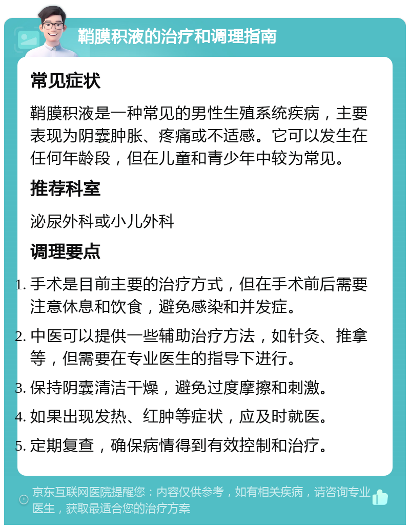 鞘膜积液的治疗和调理指南 常见症状 鞘膜积液是一种常见的男性生殖系统疾病，主要表现为阴囊肿胀、疼痛或不适感。它可以发生在任何年龄段，但在儿童和青少年中较为常见。 推荐科室 泌尿外科或小儿外科 调理要点 手术是目前主要的治疗方式，但在手术前后需要注意休息和饮食，避免感染和并发症。 中医可以提供一些辅助治疗方法，如针灸、推拿等，但需要在专业医生的指导下进行。 保持阴囊清洁干燥，避免过度摩擦和刺激。 如果出现发热、红肿等症状，应及时就医。 定期复查，确保病情得到有效控制和治疗。