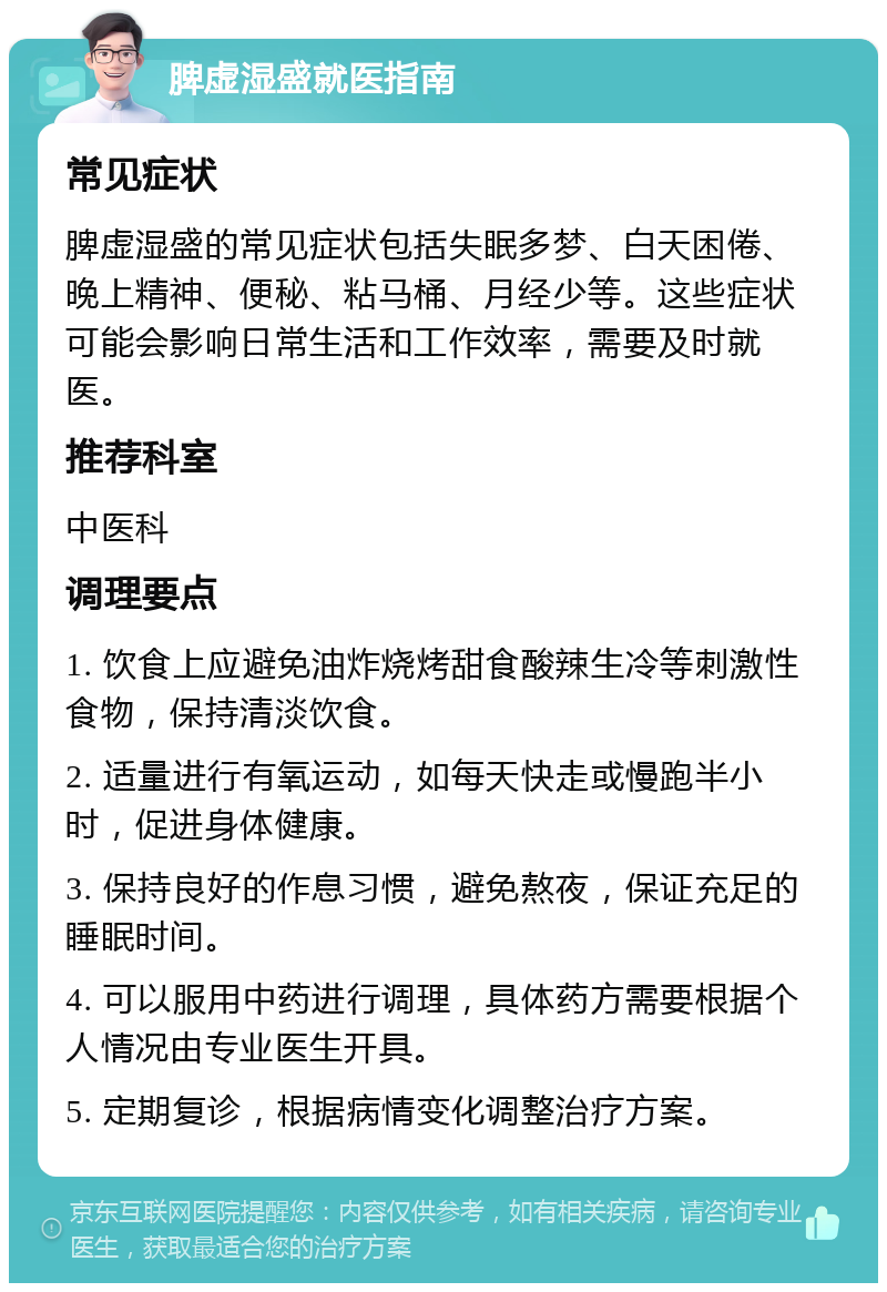 脾虚湿盛就医指南 常见症状 脾虚湿盛的常见症状包括失眠多梦、白天困倦、晚上精神、便秘、粘马桶、月经少等。这些症状可能会影响日常生活和工作效率，需要及时就医。 推荐科室 中医科 调理要点 1. 饮食上应避免油炸烧烤甜食酸辣生冷等刺激性食物，保持清淡饮食。 2. 适量进行有氧运动，如每天快走或慢跑半小时，促进身体健康。 3. 保持良好的作息习惯，避免熬夜，保证充足的睡眠时间。 4. 可以服用中药进行调理，具体药方需要根据个人情况由专业医生开具。 5. 定期复诊，根据病情变化调整治疗方案。