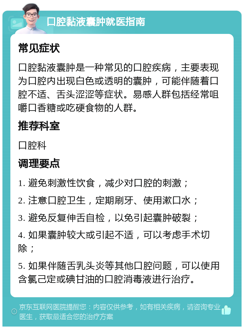 口腔黏液囊肿就医指南 常见症状 口腔黏液囊肿是一种常见的口腔疾病，主要表现为口腔内出现白色或透明的囊肿，可能伴随着口腔不适、舌头涩涩等症状。易感人群包括经常咀嚼口香糖或吃硬食物的人群。 推荐科室 口腔科 调理要点 1. 避免刺激性饮食，减少对口腔的刺激； 2. 注意口腔卫生，定期刷牙、使用漱口水； 3. 避免反复伸舌自检，以免引起囊肿破裂； 4. 如果囊肿较大或引起不适，可以考虑手术切除； 5. 如果伴随舌乳头炎等其他口腔问题，可以使用含氯己定或碘甘油的口腔消毒液进行治疗。