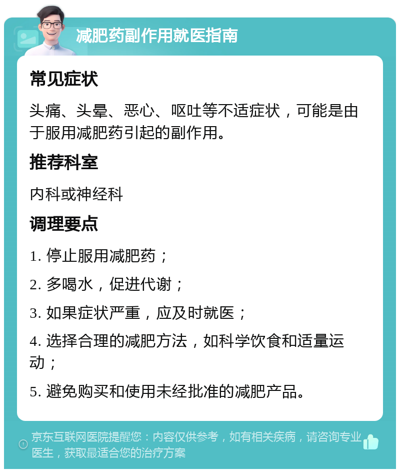 减肥药副作用就医指南 常见症状 头痛、头晕、恶心、呕吐等不适症状，可能是由于服用减肥药引起的副作用。 推荐科室 内科或神经科 调理要点 1. 停止服用减肥药； 2. 多喝水，促进代谢； 3. 如果症状严重，应及时就医； 4. 选择合理的减肥方法，如科学饮食和适量运动； 5. 避免购买和使用未经批准的减肥产品。