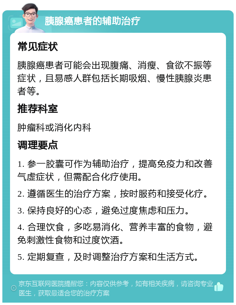 胰腺癌患者的辅助治疗 常见症状 胰腺癌患者可能会出现腹痛、消瘦、食欲不振等症状，且易感人群包括长期吸烟、慢性胰腺炎患者等。 推荐科室 肿瘤科或消化内科 调理要点 1. 参一胶囊可作为辅助治疗，提高免疫力和改善气虚症状，但需配合化疗使用。 2. 遵循医生的治疗方案，按时服药和接受化疗。 3. 保持良好的心态，避免过度焦虑和压力。 4. 合理饮食，多吃易消化、营养丰富的食物，避免刺激性食物和过度饮酒。 5. 定期复查，及时调整治疗方案和生活方式。