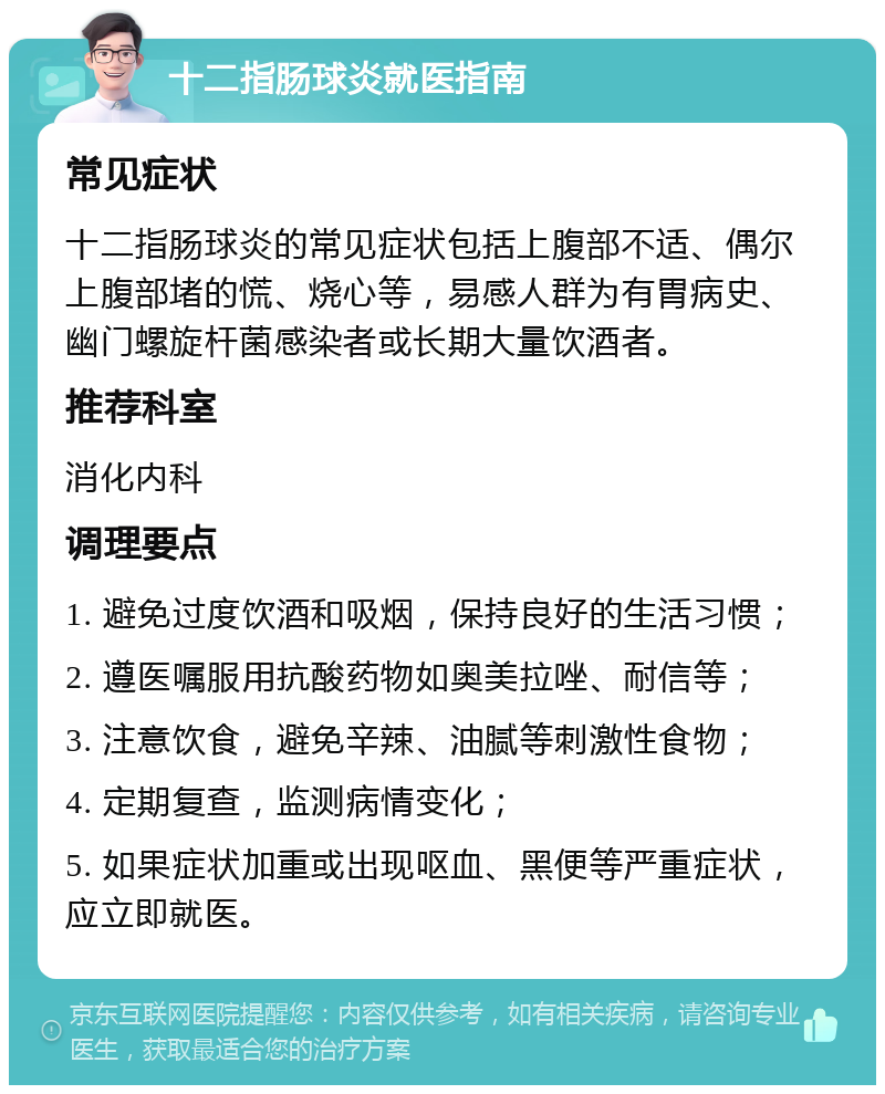 十二指肠球炎就医指南 常见症状 十二指肠球炎的常见症状包括上腹部不适、偶尔上腹部堵的慌、烧心等，易感人群为有胃病史、幽门螺旋杆菌感染者或长期大量饮酒者。 推荐科室 消化内科 调理要点 1. 避免过度饮酒和吸烟，保持良好的生活习惯； 2. 遵医嘱服用抗酸药物如奥美拉唑、耐信等； 3. 注意饮食，避免辛辣、油腻等刺激性食物； 4. 定期复查，监测病情变化； 5. 如果症状加重或出现呕血、黑便等严重症状，应立即就医。