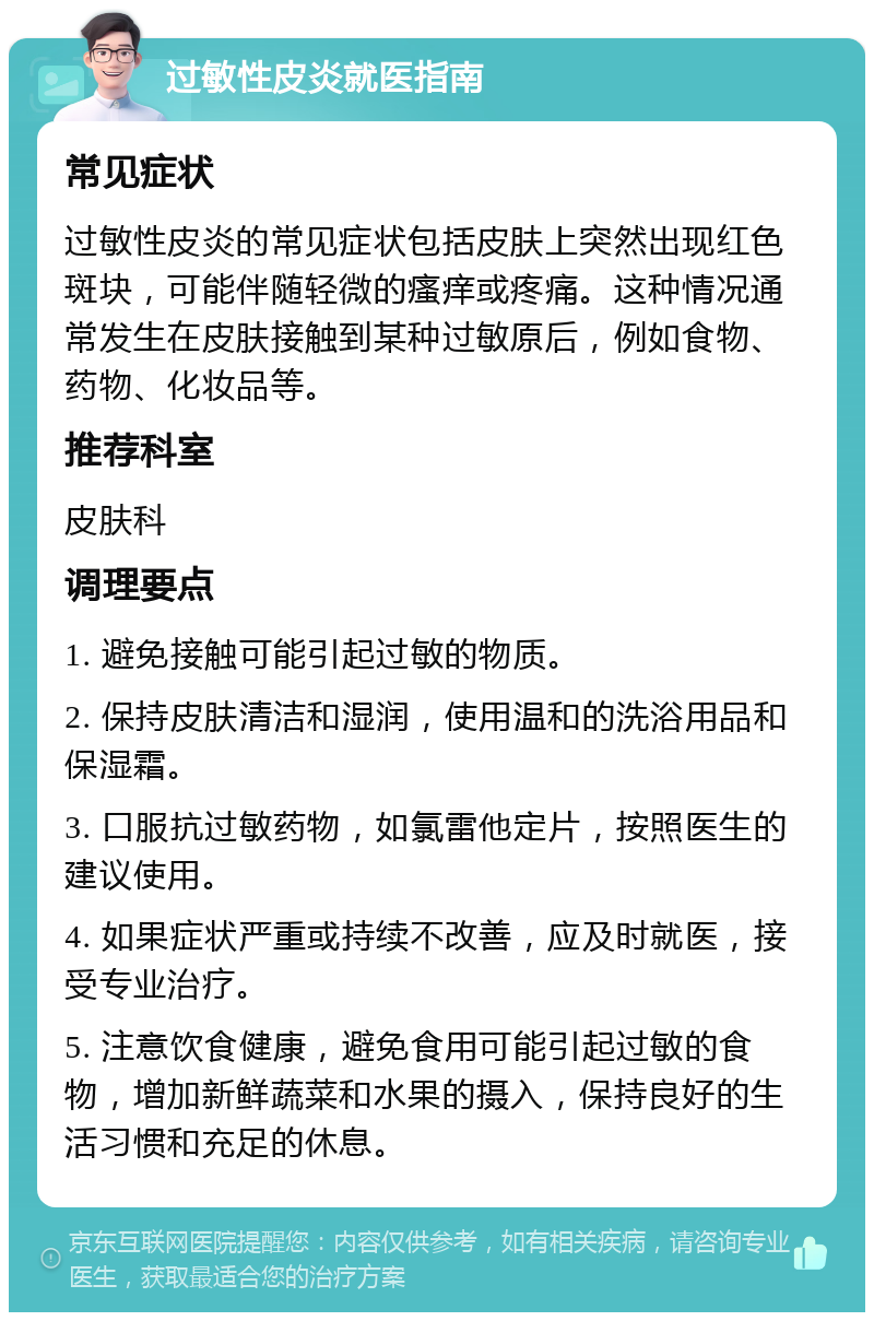 过敏性皮炎就医指南 常见症状 过敏性皮炎的常见症状包括皮肤上突然出现红色斑块，可能伴随轻微的瘙痒或疼痛。这种情况通常发生在皮肤接触到某种过敏原后，例如食物、药物、化妆品等。 推荐科室 皮肤科 调理要点 1. 避免接触可能引起过敏的物质。 2. 保持皮肤清洁和湿润，使用温和的洗浴用品和保湿霜。 3. 口服抗过敏药物，如氯雷他定片，按照医生的建议使用。 4. 如果症状严重或持续不改善，应及时就医，接受专业治疗。 5. 注意饮食健康，避免食用可能引起过敏的食物，增加新鲜蔬菜和水果的摄入，保持良好的生活习惯和充足的休息。