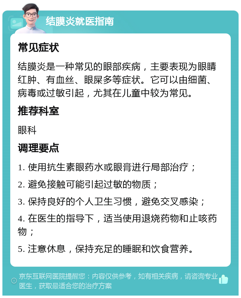 结膜炎就医指南 常见症状 结膜炎是一种常见的眼部疾病，主要表现为眼睛红肿、有血丝、眼屎多等症状。它可以由细菌、病毒或过敏引起，尤其在儿童中较为常见。 推荐科室 眼科 调理要点 1. 使用抗生素眼药水或眼膏进行局部治疗； 2. 避免接触可能引起过敏的物质； 3. 保持良好的个人卫生习惯，避免交叉感染； 4. 在医生的指导下，适当使用退烧药物和止咳药物； 5. 注意休息，保持充足的睡眠和饮食营养。