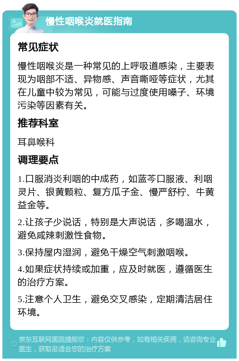 慢性咽喉炎就医指南 常见症状 慢性咽喉炎是一种常见的上呼吸道感染，主要表现为咽部不适、异物感、声音嘶哑等症状，尤其在儿童中较为常见，可能与过度使用嗓子、环境污染等因素有关。 推荐科室 耳鼻喉科 调理要点 1.口服消炎利咽的中成药，如蓝芩口服液、利咽灵片、银黄颗粒、复方瓜子金、慢严舒柠、牛黄益金等。 2.让孩子少说话，特别是大声说话，多喝温水，避免咸辣刺激性食物。 3.保持屋内湿润，避免干燥空气刺激咽喉。 4.如果症状持续或加重，应及时就医，遵循医生的治疗方案。 5.注意个人卫生，避免交叉感染，定期清洁居住环境。