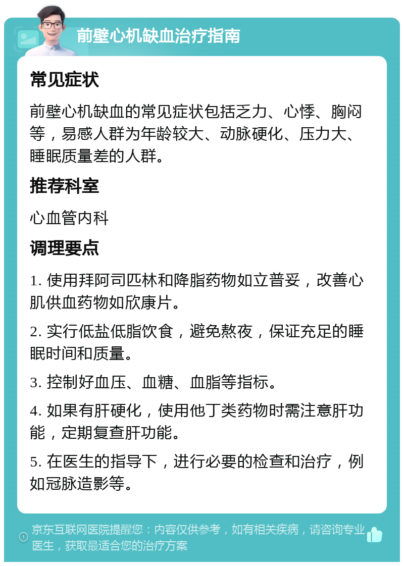 前壁心机缺血治疗指南 常见症状 前壁心机缺血的常见症状包括乏力、心悸、胸闷等，易感人群为年龄较大、动脉硬化、压力大、睡眠质量差的人群。 推荐科室 心血管内科 调理要点 1. 使用拜阿司匹林和降脂药物如立普妥，改善心肌供血药物如欣康片。 2. 实行低盐低脂饮食，避免熬夜，保证充足的睡眠时间和质量。 3. 控制好血压、血糖、血脂等指标。 4. 如果有肝硬化，使用他丁类药物时需注意肝功能，定期复查肝功能。 5. 在医生的指导下，进行必要的检查和治疗，例如冠脉造影等。