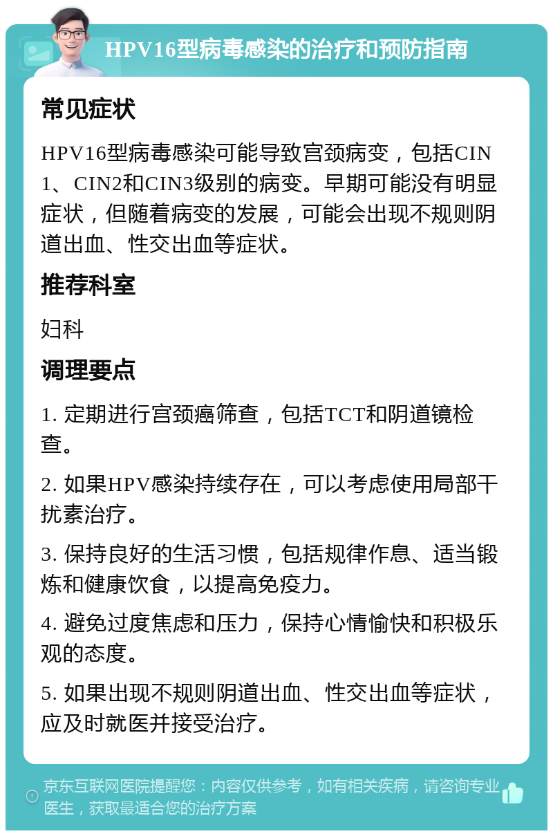 HPV16型病毒感染的治疗和预防指南 常见症状 HPV16型病毒感染可能导致宫颈病变，包括CIN1、CIN2和CIN3级别的病变。早期可能没有明显症状，但随着病变的发展，可能会出现不规则阴道出血、性交出血等症状。 推荐科室 妇科 调理要点 1. 定期进行宫颈癌筛查，包括TCT和阴道镜检查。 2. 如果HPV感染持续存在，可以考虑使用局部干扰素治疗。 3. 保持良好的生活习惯，包括规律作息、适当锻炼和健康饮食，以提高免疫力。 4. 避免过度焦虑和压力，保持心情愉快和积极乐观的态度。 5. 如果出现不规则阴道出血、性交出血等症状，应及时就医并接受治疗。