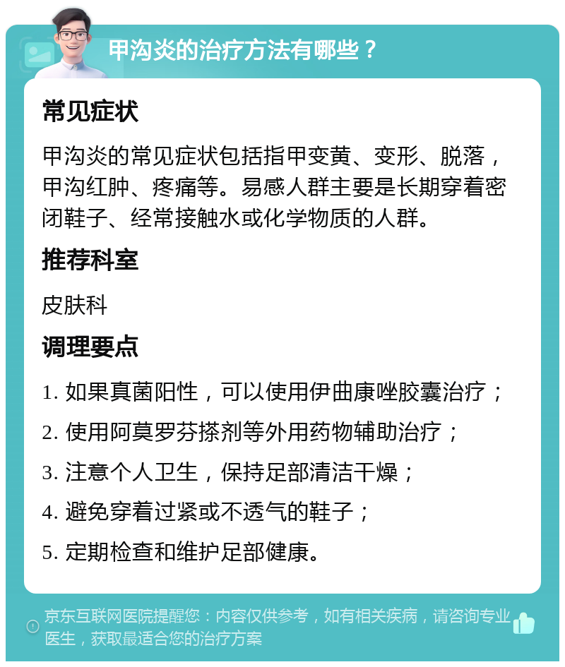 甲沟炎的治疗方法有哪些？ 常见症状 甲沟炎的常见症状包括指甲变黄、变形、脱落，甲沟红肿、疼痛等。易感人群主要是长期穿着密闭鞋子、经常接触水或化学物质的人群。 推荐科室 皮肤科 调理要点 1. 如果真菌阳性，可以使用伊曲康唑胶囊治疗； 2. 使用阿莫罗芬搽剂等外用药物辅助治疗； 3. 注意个人卫生，保持足部清洁干燥； 4. 避免穿着过紧或不透气的鞋子； 5. 定期检查和维护足部健康。