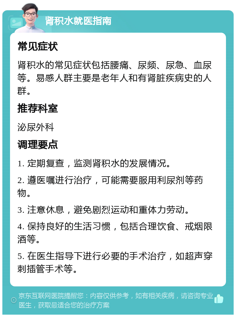 肾积水就医指南 常见症状 肾积水的常见症状包括腰痛、尿频、尿急、血尿等。易感人群主要是老年人和有肾脏疾病史的人群。 推荐科室 泌尿外科 调理要点 1. 定期复查，监测肾积水的发展情况。 2. 遵医嘱进行治疗，可能需要服用利尿剂等药物。 3. 注意休息，避免剧烈运动和重体力劳动。 4. 保持良好的生活习惯，包括合理饮食、戒烟限酒等。 5. 在医生指导下进行必要的手术治疗，如超声穿刺插管手术等。