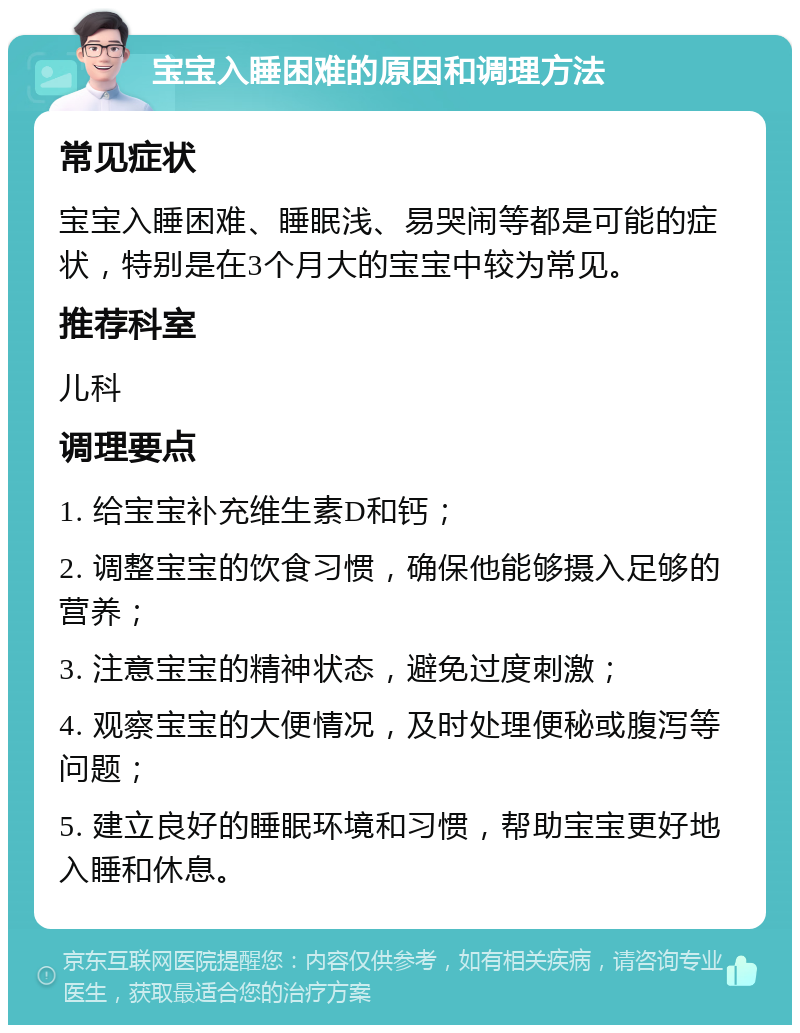 宝宝入睡困难的原因和调理方法 常见症状 宝宝入睡困难、睡眠浅、易哭闹等都是可能的症状，特别是在3个月大的宝宝中较为常见。 推荐科室 儿科 调理要点 1. 给宝宝补充维生素D和钙； 2. 调整宝宝的饮食习惯，确保他能够摄入足够的营养； 3. 注意宝宝的精神状态，避免过度刺激； 4. 观察宝宝的大便情况，及时处理便秘或腹泻等问题； 5. 建立良好的睡眠环境和习惯，帮助宝宝更好地入睡和休息。