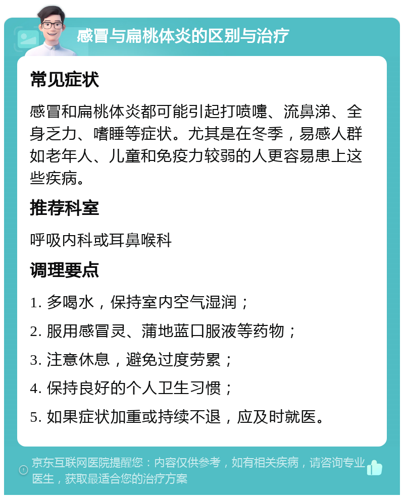 感冒与扁桃体炎的区别与治疗 常见症状 感冒和扁桃体炎都可能引起打喷嚏、流鼻涕、全身乏力、嗜睡等症状。尤其是在冬季，易感人群如老年人、儿童和免疫力较弱的人更容易患上这些疾病。 推荐科室 呼吸内科或耳鼻喉科 调理要点 1. 多喝水，保持室内空气湿润； 2. 服用感冒灵、蒲地蓝口服液等药物； 3. 注意休息，避免过度劳累； 4. 保持良好的个人卫生习惯； 5. 如果症状加重或持续不退，应及时就医。