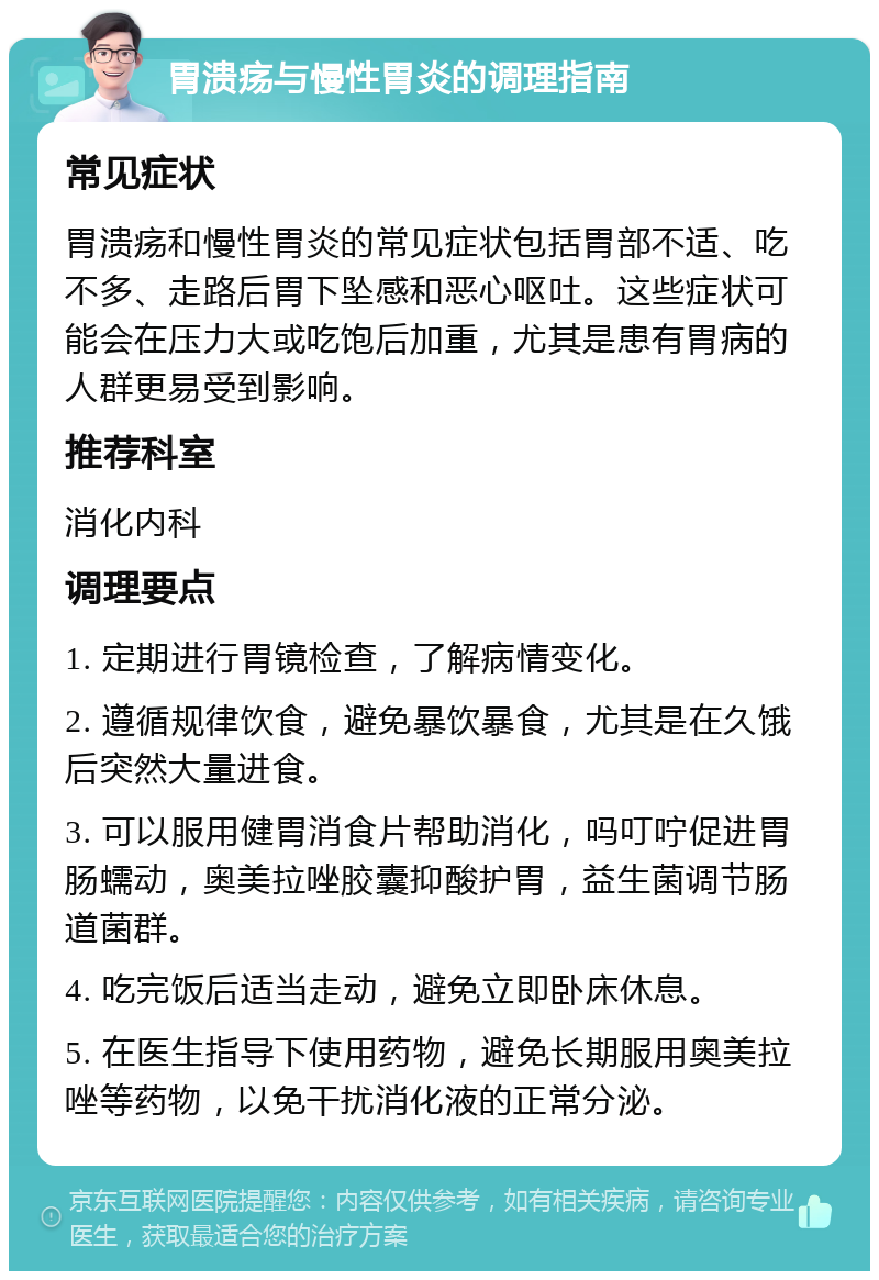 胃溃疡与慢性胃炎的调理指南 常见症状 胃溃疡和慢性胃炎的常见症状包括胃部不适、吃不多、走路后胃下坠感和恶心呕吐。这些症状可能会在压力大或吃饱后加重，尤其是患有胃病的人群更易受到影响。 推荐科室 消化内科 调理要点 1. 定期进行胃镜检查，了解病情变化。 2. 遵循规律饮食，避免暴饮暴食，尤其是在久饿后突然大量进食。 3. 可以服用健胃消食片帮助消化，吗叮咛促进胃肠蠕动，奥美拉唑胶囊抑酸护胃，益生菌调节肠道菌群。 4. 吃完饭后适当走动，避免立即卧床休息。 5. 在医生指导下使用药物，避免长期服用奥美拉唑等药物，以免干扰消化液的正常分泌。